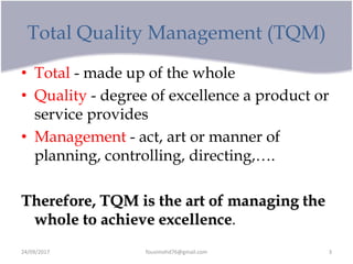 Total Quality Management (TQM)
• Total - made up of the whole
• Quality - degree of excellence a product or
service provides
• Management - act, art or manner of
planning, controlling, directing,….
Therefore, TQM is the art of managing the
whole to achieve excellence.
24/09/2017 fousimohd76@gmail.com 3
 
