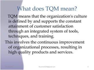 What does TQM mean?
TQM means that the organization's culture
is defined by and supports the constant
attainment of customer satisfaction
through an integrated system of tools,
techniques, and training.
This involves the continuous improvement
of organizational processes, resulting in
high quality products and services.
24/09/2017 fousimohd76@gmail.com 4
 