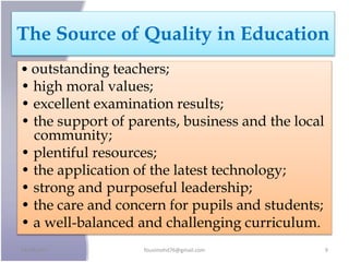 The Source of Quality in Education
• outstanding teachers;
• high moral values;
• excellent examination results;
• the support of parents, business and the local
community;
• plentiful resources;
• the application of the latest technology;
• strong and purposeful leadership;
• the care and concern for pupils and students;
• a well-balanced and challenging curriculum.
24/09/2017 fousimohd76@gmail.com 9
 
