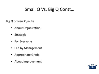 Small Q Vs. Big Q Contt…
Big Q or New Quality
• About Organization
• Strategic
• For Everyone
• Led by Management
• Appropriate Grade
• About Improvement
 