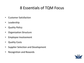 8 Essentials of TQM Focus
• Customer Satisfaction
• Leadership
• Quality Policy
• Organization Structure
• Employee Involvement
• Quality Costs
• Supplier Selection and Development
• Recognition and Rewards
 