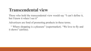 Transcendental view
Those who hold the transcendental view would say “I can’t define it,
but I know it when I see it”
Advertisers are fond of promoting products in these terms.
“ Where shopping is a pleasure” (supermarket). “We love to fly and
it shows" (airline).
 