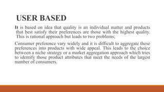 USER BASED
It is based on idea that quality is an individual matter and products
that best satisfy their preferences are those with the highest quality.
This is rational approach but leads to two problems;
Consumer preference vary widely and it is difficult to aggregate these
preferences into products with wide appeal. This leads to the choice
between a niche strategy or a market aggregation approach which tries
to identify those product attributes that meet the needs of the largest
number of consumers.
 