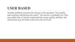 USER BASED
Another problem concerns the answer to the question “Are quality
and customer satisfaction the same?” the answer is probably not. One
may admit that a Lincoln continental has many quality attribute, but
satisfaction may be better achieved with an Escort.
 