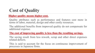 Cost of Quality
Higher quality means higher cost.
Quality attributes such as performance and features cost more in
terms of labor, material, design and other costly resources.
The additional benefits from improved quality do not compensate for
additional expense.
The cost of improving quality is less than the resulting savings.
The saving result from less rework, scrap and other direct expenses
related defects.
This is said to account for the focus on continuous improvement of
processes in Japanese firms.
 