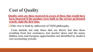 Cost of Quality
Quality costs are those incurred in excess of those that would have
been incurred if the product were built or the service performed
exactly right the first time.
This view is held by adherents of TQM philosophy.
Costs include not only those that are direct, but also those
resulting from lost customers, lost market share and the many
hidden costs and foregone opportunities not identified by modern
cost accounting systems
 