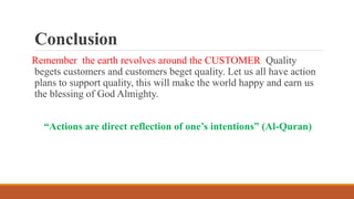 Conclusion
Remember the earth revolves around the CUSTOMER. Quality
begets customers and customers beget quality. Let us all have action
plans to support quality, this will make the world happy and earn us
the blessing of God Almighty.
“Actions are direct reflection of one’s intentions” (Al-Quran)
 