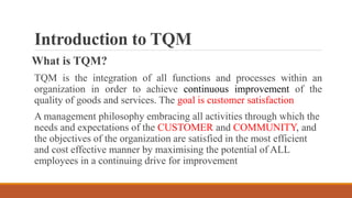 Introduction to TQM
What is TQM?
TQM is the integration of all functions and processes within an
organization in order to achieve continuous improvement of the
quality of goods and services. The goal is customer satisfaction
A management philosophy embracing all activities through which the
needs and expectations of the CUSTOMER and COMMUNITY, and
the objectives of the organization are satisfied in the most efficient
and cost effective manner by maximising the potential of ALL
employees in a continuing drive for improvement
 