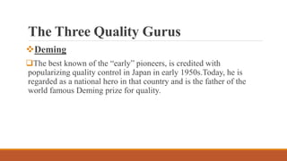 The Three Quality Gurus
Deming
The best known of the “early” pioneers, is credited with
popularizing quality control in Japan in early 1950s.Today, he is
regarded as a national hero in that country and is the father of the
world famous Deming prize for quality.
 