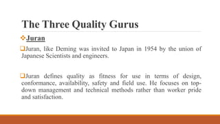 The Three Quality Gurus
Juran
Juran, like Deming was invited to Japan in 1954 by the union of
Japanese Scientists and engineers.
Juran defines quality as fitness for use in terms of design,
conformance, availability, safety and field use. He focuses on top-
down management and technical methods rather than worker pride
and satisfaction.
 