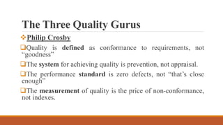 The Three Quality Gurus
Philip Crosby
Quality is defined as conformance to requirements, not
“goodness”
The system for achieving quality is prevention, not appraisal.
The performance standard is zero defects, not “that’s close
enough”
The measurement of quality is the price of non-conformance,
not indexes.
 