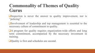 Commonality of Themes of Quality
Gurus
Inspection is never the answer to quality improvement, nor is
“policing”.
Involvement of leadership and top management is essential to the
necessary culture of commitment to quality.
A program for quality requires organization-wide efforts and long
term commitment, accompanied by the necessary investment in
training.
Quality is first and schedules are second.
 