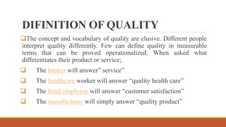 DIFINITION OF QUALITY
The concept and vocabulary of quality are elusive. Different people
interpret quality differently. Few can define quality in measurable
terms that can be proved operationalized. When asked what
differentiates their product or service;
 The banker will answer” service”
 The healthcare worker will answer “quality health care”
 The hotel employee will answer “customer satisfaction”
 The manufacturer will simply answer “quality product”
 