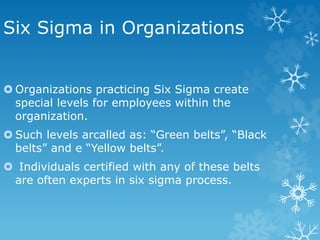 Six Sigma in Organizations
 Organizations practicing Six Sigma create
special levels for employees within the
organization.
 Such levels arcalled as: “Green belts”, “Black
belts” and e “Yellow belts”.
 Individuals certified with any of these belts
are often experts in six sigma process.
 