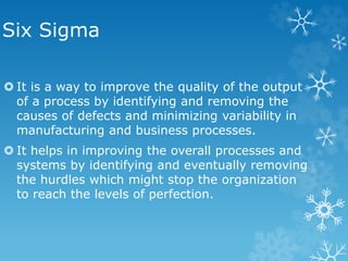 Six Sigma
 It is a way to improve the quality of the output
of a process by identifying and removing the
causes of defects and minimizing variability in
manufacturing and business processes.
 It helps in improving the overall processes and
systems by identifying and eventually removing
the hurdles which might stop the organization
to reach the levels of perfection.
 