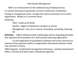 Total Quality Management
TQM is an enhancement to the traditional way of doing business.
It is proven technique to guarantee survival in world class competition.
Change in management action changes the culture and actions of an entire
organisation. Mostly it is a common sense.
Analysing ,
Total = made up of whole
Quality = degree of excellence a product or service
Management = Act, art or manner of handling ,controlling ,directing
etc
Definition : TQM is defined as both a philosophy and set of guiding principles
that represent the foundation of a continuously improving organisation.
It is the application of quantitative methods and human resources to
improve all the processes within an organisation and exceed customer needs
now and then in future.
TQM integrates fundamental management techniques , existing improvement
efforts and technical tools under a disciplined approach.
 