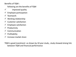 Benefits of TQM :
following are the benefits of TQM
 improved quality
 Employee participation
 Teamwork
 Working relationship
 Customer satisfaction
 Employee satisfaction
 Productivity
 Communication
 Profitability
 Increase market share
TQM is good investment as shown by 10 year study , study showed strong link
between TQM and financial performance
 
