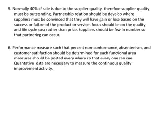 5. Normally 40% of sale is due to the supplier quality therefore supplier quality
must be outstanding. Partnership relation should be develop where
suppliers must be convinced that they will have gain or lose based on the
success or failure of the product or service. focus should be on the quality
and life cycle cost rather than price. Suppliers should be few in number so
that partnering can occur.
6. Performance measure such that percent non-conformance, absenteeism, and
customer satisfaction should be determined for each functional area
measures should be posted every where so that every one can see.
Quantative data are necessary to measure the continuous quality
improvement activity.
 