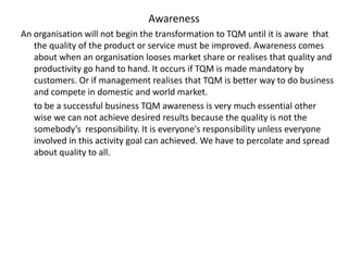 Awareness
An organisation will not begin the transformation to TQM until it is aware that
the quality of the product or service must be improved. Awareness comes
about when an organisation looses market share or realises that quality and
productivity go hand to hand. It occurs if TQM is made mandatory by
customers. Or if management realises that TQM is better way to do business
and compete in domestic and world market.
to be a successful business TQM awareness is very much essential other
wise we can not achieve desired results because the quality is not the
somebody’s responsibility. It is everyone's responsibility unless everyone
involved in this activity goal can achieved. We have to percolate and spread
about quality to all.
 