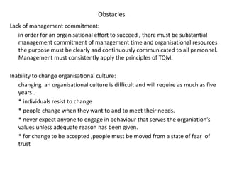 Obstacles
Lack of management commitment:
in order for an organisational effort to succeed , there must be substantial
management commitment of management time and organisational resources.
the purpose must be clearly and continuously communicated to all personnel.
Management must consistently apply the principles of TQM.
Inability to change organisational culture:
changing an organisational culture is difficult and will require as much as five
years .
* individuals resist to change
* people change when they want to and to meet their needs.
* never expect anyone to engage in behaviour that serves the organiation’s
values unless adequate reason has been given.
* for change to be accepted ,people must be moved from a state of fear of
trust
 