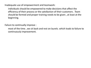 Inadequate use of empowerment and teamwork:
individuals should be empowered to make decisions that affect the
efficiency of their process or the satisfaction of their customers . Team
should be formed and proper training needs to be given , at least at the
beginning.
Failure to continually improve :
most of the time , we sit back and rest on laurels. which leads to failure to
continuously improvement.
 