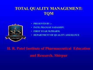 • PRESENTD BY :-
• PATIL PRANJAY SADASHIV.
• FIRST YEAR M.PHARM.
• DEPARTMENT OF QUALITY ASSURANCE.
H. R. Patel Institute of Pharmaceutical Education
and Research, Shirpur
TOTAL QUALITY MANAGEMENT:
TQM
 