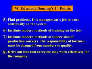 W. Edwards Deming’s 14 Points
Find problems. It is management’s job to work
continually on the system.
Institute modern methods of training on the job.
Institute modern methods of supervision of
production workers. The responsibility of foremen
must be changed from numbers to quality.
Drive out fear that everyone may work effectively for
the company.
5)
6)
7)
8)
 