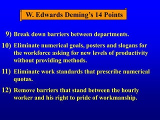 Break down barriers between departments.
Eliminate numerical goals, posters and slogans for
the workforce asking for new levels of productivity
without providing methods.
Eliminate work standards that prescribe numerical
quotas.
Remove barriers that stand between the hourly
worker and his right to pride of workmanship.
9)
10)
11)
12)
W. Edwards Deming’s 14 Points
 