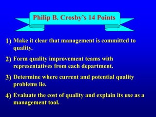 Philip B. Crosby’s 14 Points
Make it clear that management is committed to
quality.
Form quality improvement teams with
representatives from each department.
Determine where current and potential quality
problems lie.
Evaluate the cost of quality and explain its use as a
management tool.
1)
2)
3)
4)
 