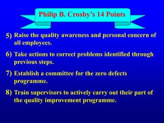 Raise the quality awareness and personal concern of
all employees.
Take actions to correct problems identified through
previous steps.
Establish a committee for the zero defects
programme.
Train supervisors to actively carry out their part of
the quality improvement programme.
5)
6)
7)
8)
Philip B. Crosby’s 14 Points
 