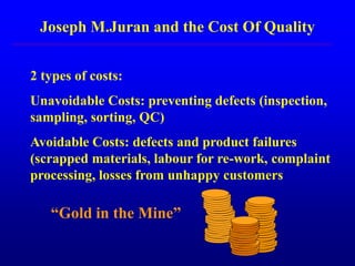 Joseph M.Juran and the Cost Of Quality
2 types of costs:
Unavoidable Costs: preventing defects (inspection,
sampling, sorting, QC)
Avoidable Costs: defects and product failures
(scrapped materials, labour for re-work, complaint
processing, losses from unhappy customers
“Gold in the Mine”
 