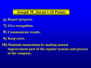 Report progress.
Give recognition.
Communicate results.
Keep score.
Maintain momentum by making annual
improvement part of the regular systems and process
of the company.
6)
7)
8)
9)
10)
Joseph M. Juran’s 10 Points
 