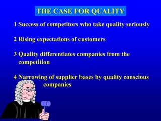 THE CASE FOR QUALITY
1 Success of competitors who take quality seriously
2 Rising expectations of customers
3 Quality differentiates companies from the
competition
4 Narrowing of supplier bases by quality conscious
companies
.
 