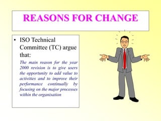 REASONS FOR CHANGE
• ISO Technical
Committee (TC) argue
that:
The main reason for the year
2000 revision is to give users
the opportunity to add value to
activities and to improve their
performance continually by
focusing on the major processes
within the organisation
 