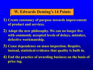 W. Edwards Deming’s 14 Points
Create constancy of purpose towards improvement
of product and services.
Adopt the new philosophy. We can no longer live
with commonly accepted levels of delays, mistakes,
defective workmanship.
Cease dependence on mass inspection. Require,
instead, statistical evidence that quality is built in.
End the practice of awarding business on the basis of
price tag.
1)
2)
3)
4)
 