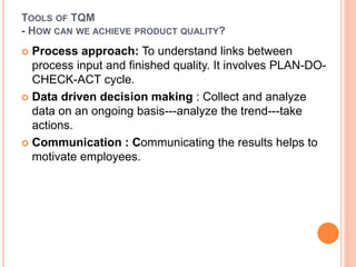 TOOLS OF TQM
- HOW CAN WE ACHIEVE PRODUCT QUALITY?
 Process approach: To understand links between
process input and finished quality. It involves PLAN-DO-
CHECK-ACT cycle.
 Data driven decision making : Collect and analyze
data on an ongoing basis---analyze the trend---take
actions.
 Communication : Communicating the results helps to
motivate employees.
 