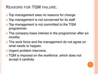 REASONS FOR TQM FAILURE.
 Top management sees no reasons for change.
 Top management is not concerned for its staff.
 Top management is not committed to the TQM
programmer.
 The company loses interest in the programmer after six
months.
 The work force and the management do not agree on
what needs to happen.
 Urgent problem intervene.
 TQM is imposed on the workforce ,which does not
accept it carefully.
 