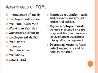 ADVANTAGES OF TQM.
 Improvement of quality
 Employee participation
 Promotes Team work
 Working relationship
 Customer satisfaction
 Employee satisfaction
 Productivity
 Improves
Communication
 Profitability
 Lower cost
 Improves reputation- faults
and problems are spotted
and sorted quicker.
 Higher employee morale-
workers motivated by extra
responsibility ,team work and
involvement in decision of
total quality management.
 Decreases waste as fewer
defective products and no
need to separate.
 