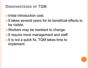 DISADVANTAGES OF TQM
 Initial introduction cost.
 It takes several years for its beneficial effects to
be visible.
 Workers may be resistant to change.
 It require more management and staff.
 It is not a quick fix, TQM takes time to
implement .
 