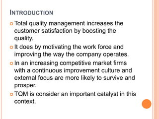 INTRODUCTION
 Total quality management increases the
customer satisfaction by boosting the
quality.
 It does by motivating the work force and
improving the way the company operates.
 In an increasing competitive market firms
with a continuous improvement culture and
external focus are more likely to survive and
prosper.
 TQM is consider an important catalyst in this
context.
 