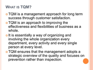 WHAT IS TQM?
 TQM is a management approach for long term
success through customer satisfaction.
 TQM is an approach to improving the
effectiveness and flexibilities of business as a
whole.
 It is essentially a way of organizing and
involving the whole organization every
department, every activity and every single
person at every level.
 TQM ensures that the management adopts a
strategic overview of the quality and focuses on
prevention rather than inspection.
 