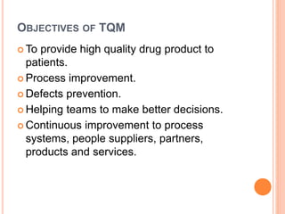 OBJECTIVES OF TQM
 To provide high quality drug product to
patients.
 Process improvement.
 Defects prevention.
 Helping teams to make better decisions.
 Continuous improvement to process
systems, people suppliers, partners,
products and services.
 