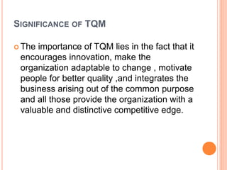 SIGNIFICANCE OF TQM
 The importance of TQM lies in the fact that it
encourages innovation, make the
organization adaptable to change , motivate
people for better quality ,and integrates the
business arising out of the common purpose
and all those provide the organization with a
valuable and distinctive competitive edge.
 