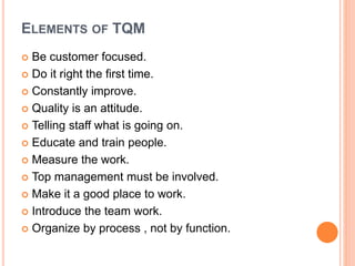 ELEMENTS OF TQM
 Be customer focused.
 Do it right the first time.
 Constantly improve.
 Quality is an attitude.
 Telling staff what is going on.
 Educate and train people.
 Measure the work.
 Top management must be involved.
 Make it a good place to work.
 Introduce the team work.
 Organize by process , not by function.
 