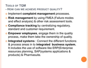 TOOLS OF TQM
- HOW CAN WE ACHIEVE PRODUCT QUALITY?
 Implement complaint management processes.
 Risk management by using FMEA (Failure modes
and effect analysis) & other risk assessment tools.
 Compliance tracking by centralizing regulatory,
standard and customer requirement.
 Empower employees, engage them in the quality
process, make them take the ownership of quality.
 Integrated systems : Connect the different functions
& process areas in to integrated business system.
It includes the use of software like ERP(Enterprise
resources planning, SAP(systems applications &
products) & Pharmasuite.
 