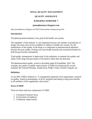 TOTAL QUALITY MANAGEMENT
QUALITY ASSURANCE
B.PHARMA SEMESTER 7
jsmasipharmacy.blogspot.com
https://jsmasipharmacy.blogspot.com/2020/10/total-quality-management-qa.html
Introduction
The pharmaceutical industry is key part of the health care system.
The regulation of this industry is very important because one mistake in production or
design can cause more severe condition in relation to health care system. So, the
maintenance of the quality of the drugs is so important in pharmaceutical industries
because the poor quality of drugs can cause health hazards and economical burden for
both the government and patients.
Total quality management is improvised in the industries to maintain the quality and
safety of the drugs and prevention of the defects rather than the detection.
The pharmaceutical quality system is described under ICH guideline Q10. The
concepts, key points of quality improvement of TQM were proposed by several
eminents like Edward Deming, Joseph Juran, Philip Crosby, Genichi Taguchi, etc.
Definition
As per ISO, TQM is defined as: “A management approach of an organization centered
on quality, based on participation of all its members and aiming at long term benefits
to all members of the organization and society”.
Focus of TQM
There are three main key components of TQM:
1. Consumer/Customer focus
2. Involvement of employee
3. Continuous improvement
 