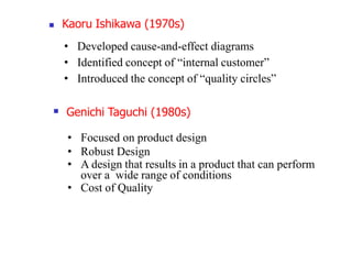  Kaoru Ishikawa (1970s)
• Developed cause-and-effect diagrams
• Identified concept of “internal customer”
• Introduced the concept of “quality circles”
 Genichi Taguchi (1980s)
• Focused on product design
• Robust Design
• A design that results in a product that can perform
over a wide range of conditions
• Cost of Quality
 