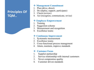  Management Commitment
1. Plan (drive, direct)
2. Do (deploy, support, participate)
3. Check (review)
4. Act (recognize, communicate, revise)
 Employee Empowerment
1. Training
2. Suggestion scheme
3. Measurement and recognition
4. Excellence teams
 Continuous Improvement
1. Systematic measurement
2. Excellence teams
3. Cross-functional process management
4. Attain, maintain, improve standards
 Customer Focus
1. Supplier partnership
2. Service relationship with internal customers
3. Never compromise quality
4. Customer driven standards
Principles OF
TQM..
 