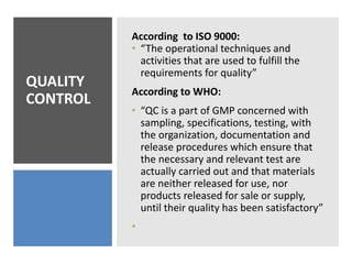 QUALITY
CONTROL
According to ISO 9000:
• “The operational techniques and
activities that are used to fulfill the
requirements for quality”
According to WHO:
• “QC is a part of GMP concerned with
sampling, specifications, testing, with
the organization, documentation and
release procedures which ensure that
the necessary and relevant test are
actually carried out and that materials
are neither released for use, nor
products released for sale or supply,
until their quality has been satisfactory”
•
 