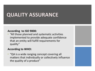 According to ISO 9000:
• “All those planned and systematic activities
implemented to provide adequate confidence
that an entity will fulfill requirements for
quality”
According to WHO:
• “QA is a wide ranging concept covering all
matters that individually or collectively influence
the quality of a product”
 